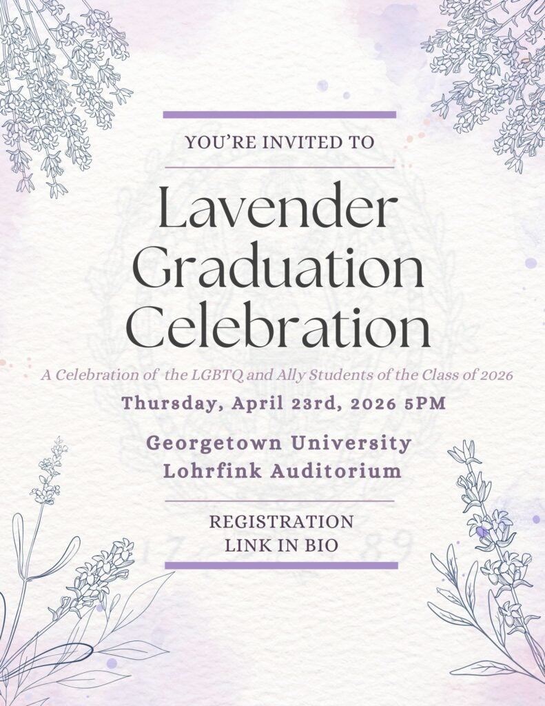 On a watercolor background, there are lavender blots of watercolor paint and thin outlines of realistic lavender flowers in each corner of the flyer. Faintly in the background, the seal of Georgetown University can be seen. Atop the seal, there is text framed by lavender lines that reads "You're invited to Lavender Graduation Celebration A Celebration of the LGBTQ and Ally Students of the Class of 2026 Thursday, April 23rd, 2026 5PM Georgetown University Lohrfink Auditorium"